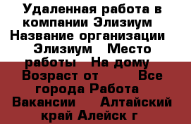 Удаленная работа в компании Элизиум › Название организации ­ Элизиум › Место работы ­ На дому › Возраст от ­ 16 - Все города Работа » Вакансии   . Алтайский край,Алейск г.